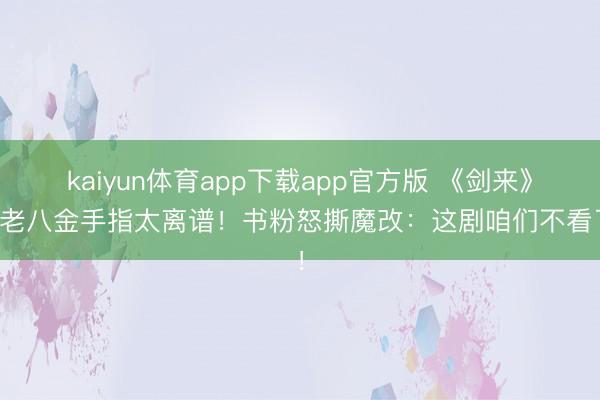 kaiyun体育app下载app官方版 《剑来》陈老八金手指太离谱！书粉怒撕魔改：这剧咱们不看了！