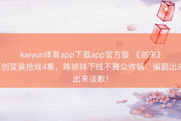 kaiyun体育app下载app官方版 《剑来》剧版原创变装抢戏4集，陈祯祥下线不雅众炸锅：编剧出来谈歉！