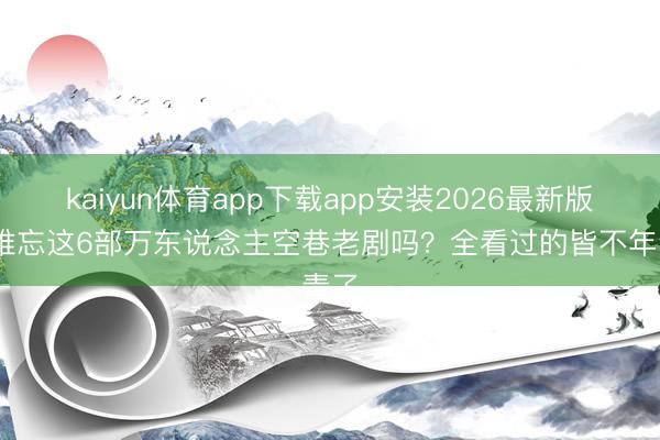 kaiyun体育app下载app安装2026最新版 还难忘这6部万东说念主空巷老剧吗？全看过的皆不年青了