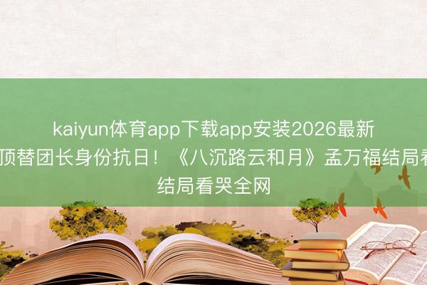 kaiyun体育app下载app安装2026最新版 庖丁顶替团长身份抗日！《八沉路云和月》孟万福结局看哭全网