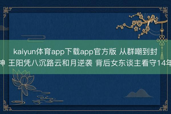 kaiyun体育app下载app官方版 从群嘲到封神 王阳凭八沉路云和月逆袭 背后女东谈主看守14年
