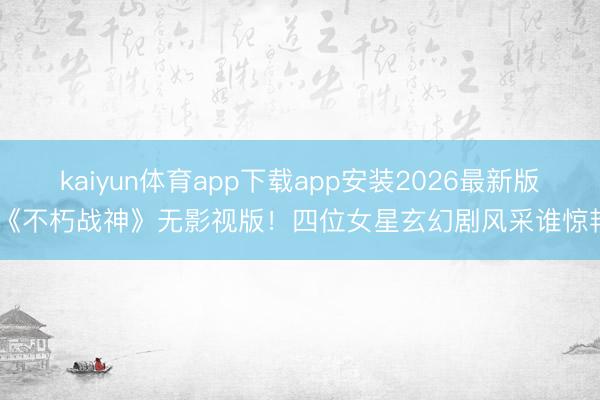 kaiyun体育app下载app安装2026最新版 《不朽战神》无影视版！四位女星玄幻剧风采谁惊艳