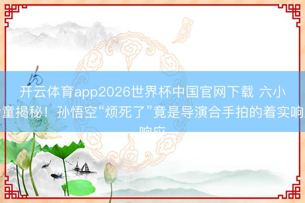 开云体育app2026世界杯中国官网下载 六小龄童揭秘！孙悟空“烦死了”竟是导演合手拍的着实响应