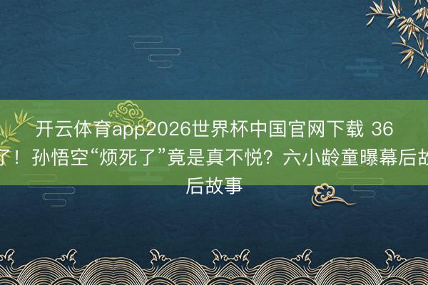 开云体育app2026世界杯中国官网下载 36年了！孙悟空“烦死了”竟是真不悦？六小龄童曝幕后故事