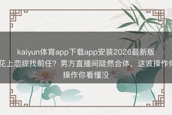 kaiyun体育app下载app安装2026最新版 TVB小花上恋综找前任？男方直播间陡然合体，这波操作你看懂没