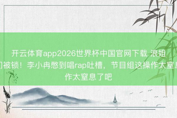 开云体育app2026世界杯中国官网下载 浪姐茅厕门被锁！李小冉憋到唱rap吐槽，节目组这操作太窒息了吧