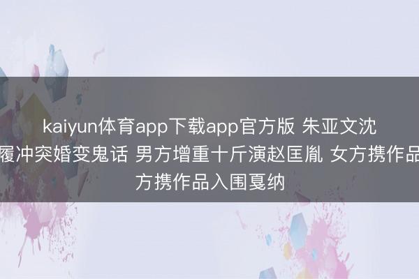 kaiyun体育app下载app官方版 朱亚文沈佳妮用步履冲突婚变鬼话 男方增重十斤演赵匡胤 女方携作品入围戛纳
