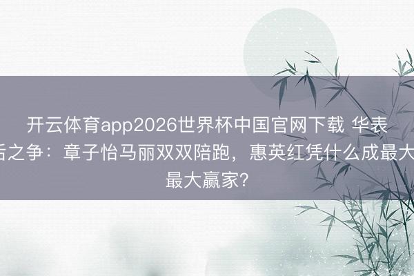 开云体育app2026世界杯中国官网下载 华表奖影后之争：章子怡马丽双双陪跑，惠英红凭什么成最大赢家？