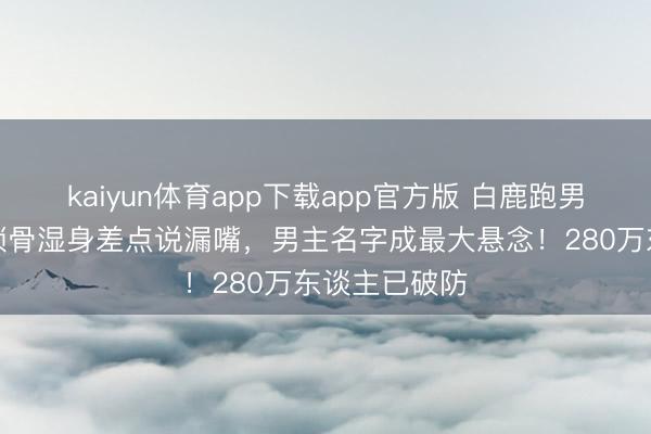 kaiyun体育app下载app官方版 白鹿跑男泥潭打滚，锁骨湿身差点说漏嘴，男主名字成最大悬念！280万东谈主已破防
