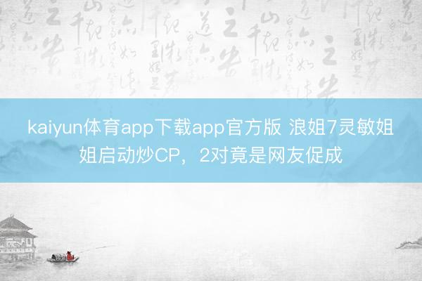 kaiyun体育app下载app官方版 浪姐7灵敏姐姐启动炒CP，2对竟是网友促成