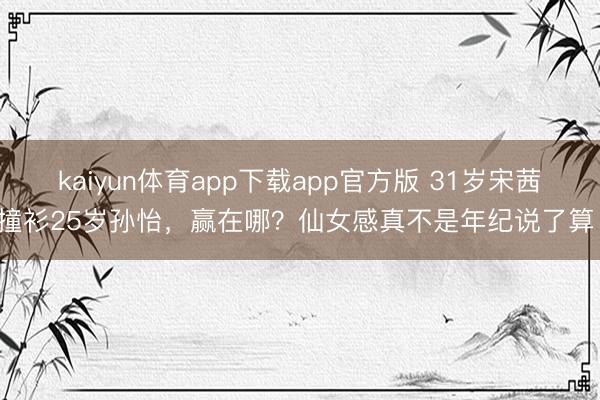 kaiyun体育app下载app官方版 31岁宋茜撞衫25岁孙怡，赢在哪？仙女感真不是年纪说了算！
