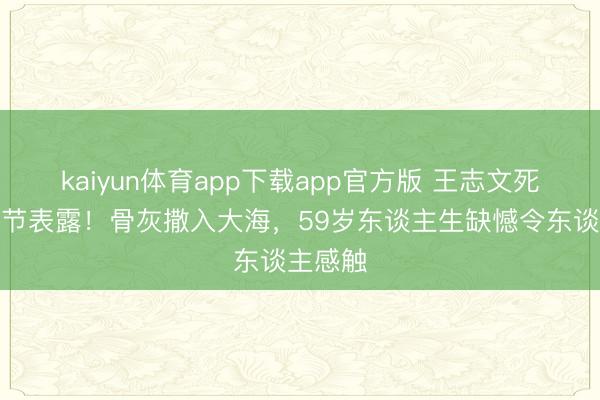 kaiyun体育app下载app官方版 王志文死后事细节表露!骨灰撒入大海,59岁东谈主生缺憾令东谈主感触