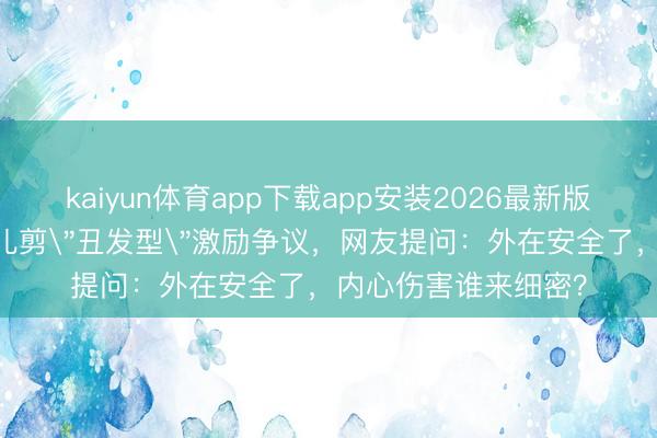 kaiyun体育app下载app安装2026最新版 父母为防早恋给男儿剪