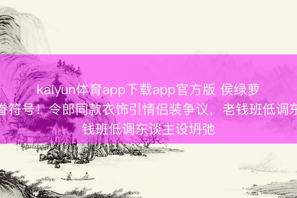 kaiyun体育app下载app官方版 侯绿萝慑服惊现家眷符号！令郎同款衣饰引情侣装争议，老钱班低调东谈主设坍弛