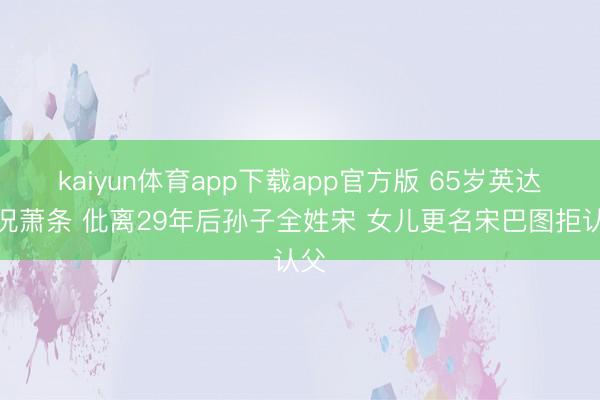 kaiyun体育app下载app官方版 65岁英达近况萧条 仳离29年后孙子全姓宋 女儿更名宋巴图拒认父