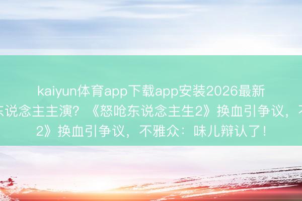 kaiyun体育app下载app安装2026最新版 从亚裔故事到白东说念主主演？《怒呛东说念主生2》换血引争议，不雅众：味儿辩认了！