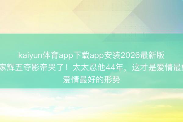 kaiyun体育app下载app安装2026最新版 68岁梁家辉五夺影帝哭了！太太忍他44年，这才是爱情最好的形势