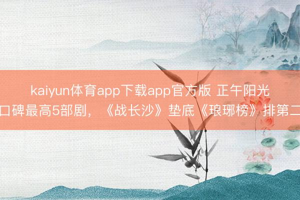 kaiyun体育app下载app官方版 正午阳光口碑最高5部剧，《战长沙》垫底《琅琊榜》排第二