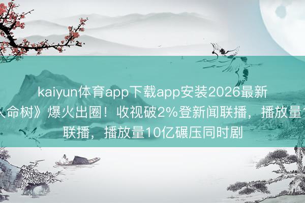 kaiyun体育app下载app安装2026最新版 杨紫胡歌《人命树》爆火出圈！收视破2%登新闻联播，播放量10亿碾压同时剧