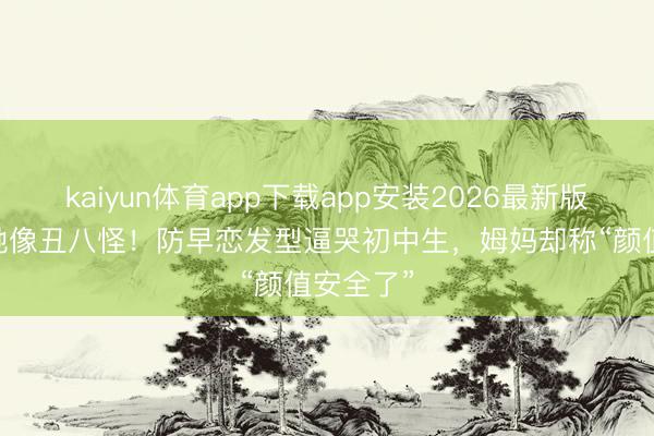 kaiyun体育app下载app安装2026最新版 全班笑她像丑八怪！防早恋发型逼哭初中生，姆妈却称“颜值安全了”