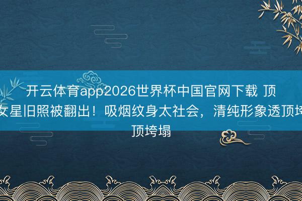 开云体育app2026世界杯中国官网下载 顶流女星旧照被翻出！吸烟纹身太社会，清纯形象透顶垮塌
