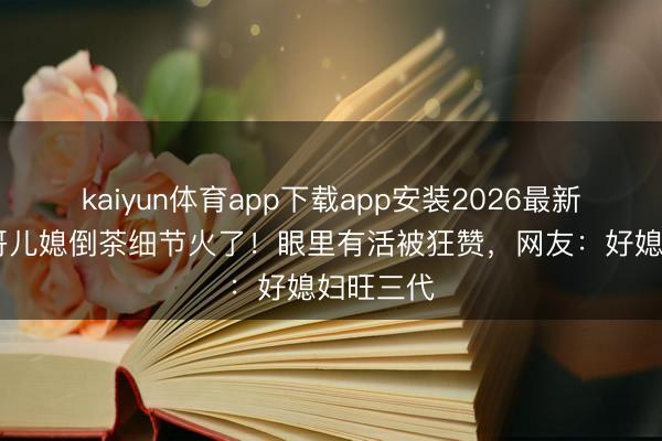 kaiyun体育app下载app安装2026最新版 大衣哥儿媳倒茶细节火了!眼里有活被狂赞,网友:好媳妇旺三代
