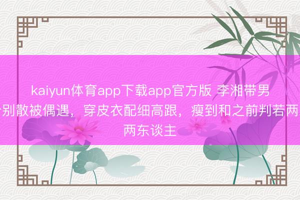 kaiyun体育app下载app官方版 李湘带男儿小分别散被偶遇，穿皮衣配细高跟，瘦到和之前判若两东谈主