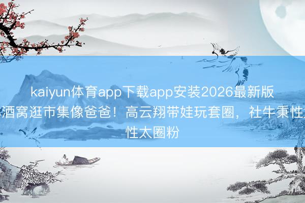 kaiyun体育app下载app安装2026最新版 9岁小酒窝逛市集像爸爸！高云翔带娃玩套圈，社牛秉性太圈粉