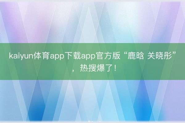 kaiyun体育app下载app官方版 “鹿晗 关晓彤” ，热搜爆了！