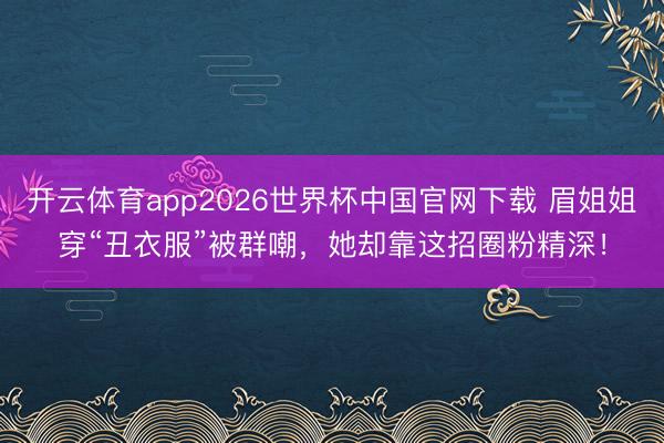 开云体育app2026世界杯中国官网下载 眉姐姐穿“丑衣服”被群嘲，她却靠这招圈粉精深！