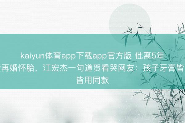 kaiyun体育app下载app官方版 仳离5年福原爱再婚怀胎，江宏杰一句道贺看哭网友：孩子牙膏皆用同款