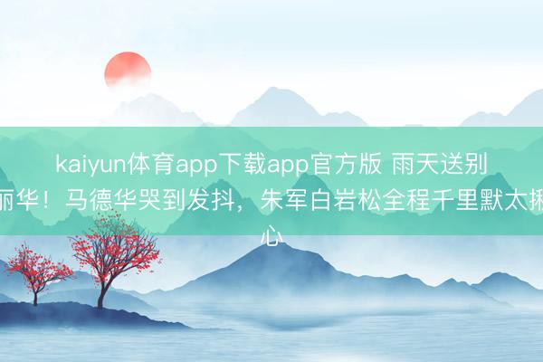 kaiyun体育app下载app官方版 雨天送别陈丽华！马德华哭到发抖，朱军白岩松全程千里默太揪心