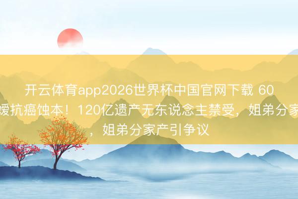 开云体育app2026世界杯中国官网下载 60岁赌王令嫒抗癌蚀本！120亿遗产无东说念主禁受，姐弟分家产引争议