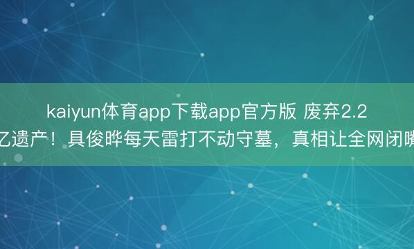 kaiyun体育app下载app官方版 废弃2.2亿遗产！具俊晔每天雷打不动守墓，真相让全网闭嘴
