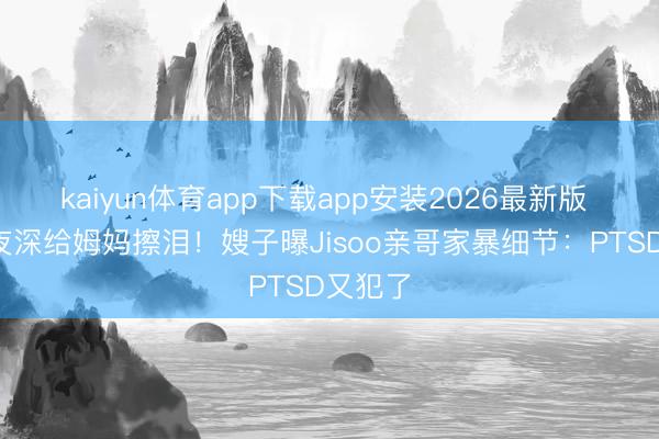 kaiyun体育app下载app安装2026最新版 4岁娃夜深给姆妈擦泪！嫂子曝Jisoo亲哥家暴细节：PTSD又犯了