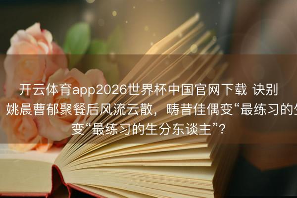 开云体育app2026世界杯中国官网下载 诀别33天首同框！姚晨曹郁聚餐后风流云散，畴昔佳偶变“最练习的生分东谈主”？