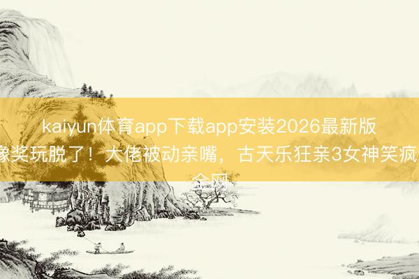 kaiyun体育app下载app安装2026最新版 金像奖玩脱了！大佬被动亲嘴，古天乐狂亲3女神笑疯全网