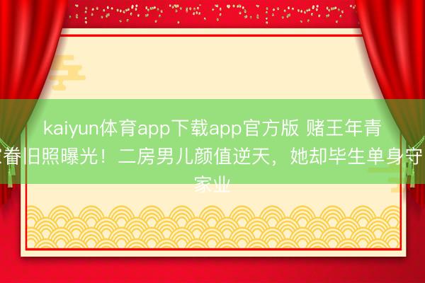 kaiyun体育app下载app官方版 赌王年青时家眷旧照曝光！二房男儿颜值逆天，她却毕生单身守家业