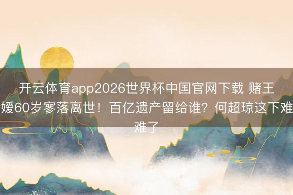 开云体育app2026世界杯中国官网下载 赌王令嫒60岁寥落离世！百亿遗产留给谁？何超琼这下难了