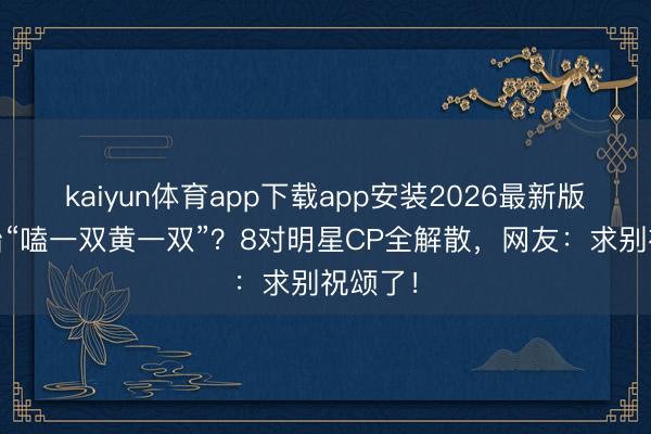 kaiyun体育app下载app安装2026最新版 章子怡“嗑一双黄一双”？8对明星CP全解散，网友：求别祝颂了！