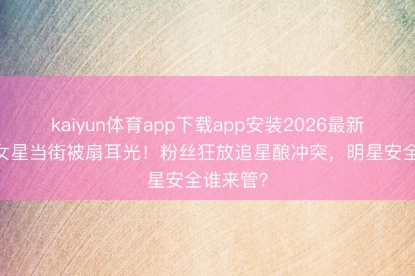 kaiyun体育app下载app安装2026最新版 说唱女星当街被扇耳光！粉丝狂放追星酿冲突，明星安全谁来管？