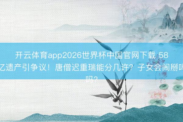 开云体育app2026世界杯中国官网下载 589亿遗产引争议！唐僧迟重瑞能分几许？子女会闹掰吗？