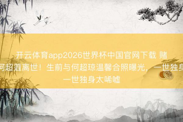 开云体育app2026世界杯中国官网下载 赌王令嫒何超蕸离世！生前与何超琼温馨合照曝光，一世独身太唏嘘