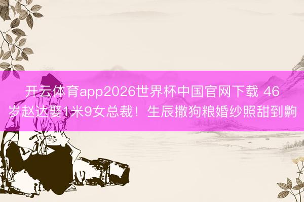 开云体育app2026世界杯中国官网下载 46岁赵达娶1米9女总裁！生辰撒狗粮婚纱照甜到齁