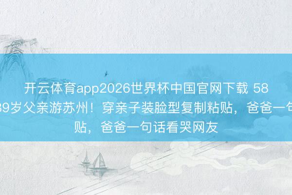 开云体育app2026世界杯中国官网下载 58岁陈法蓉带89岁父亲游苏州！穿亲子装脸型复制粘贴，爸爸一句话看哭网友