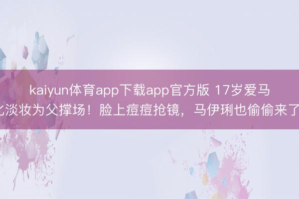 kaiyun体育app下载app官方版 17岁爱马化淡妆为父撑场！脸上痘痘抢镜，马伊琍也偷偷来了？