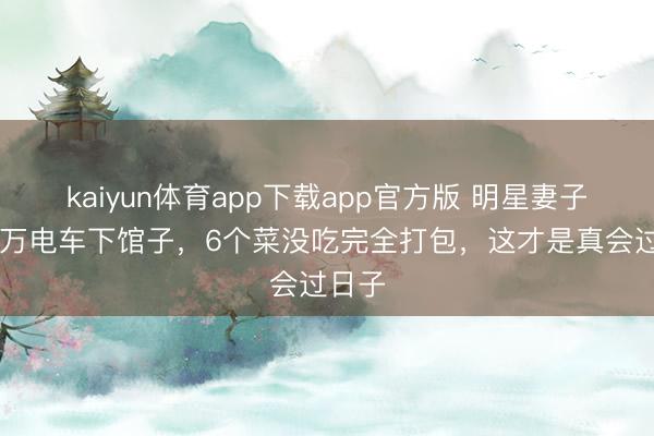 kaiyun体育app下载app官方版 明星妻子开13万电车下馆子，6个菜没吃完全打包，这才是真会过日子