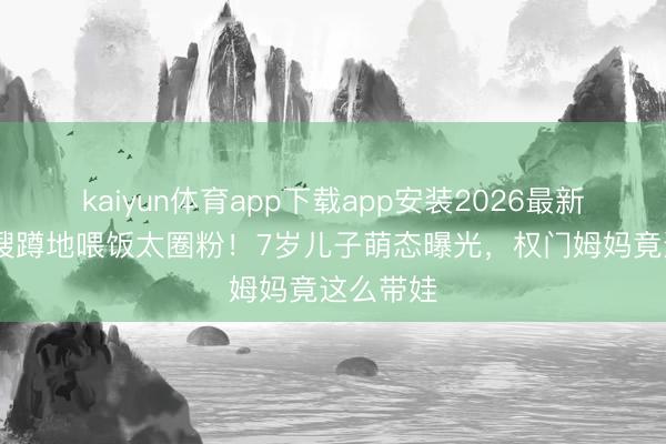 kaiyun体育app下载app安装2026最新版 天王嫂蹲地喂饭太圈粉！7岁儿子萌态曝光，权门姆妈竟这么带娃