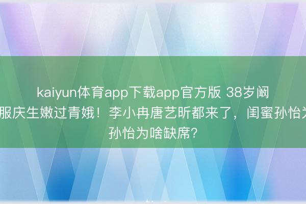 kaiyun体育app下载app官方版 38岁阚清子穿降服庆生嫩过青娥！李小冉唐艺昕都来了，闺蜜孙怡为啥缺席？