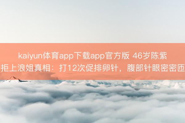kaiyun体育app下载app官方版 46岁陈紫函拒上浪姐真相:打12次促排卵针,腹部针眼密密匝匝